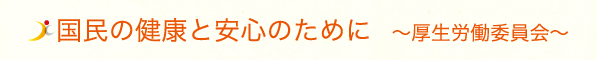 国民の健康と安心のために〜厚生労働委員会〜